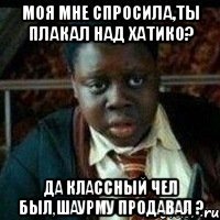 Моя мне спросила,ты плакал над хатико? Да классный чел был,шаурму продавал ?