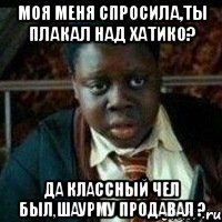 Моя меня спросила,ты плакал над хатико? Да классный чел был,шаурму продавал ?