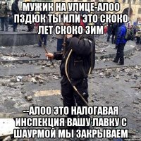 Мужик на улице-алоо пздюк ты или это скоко лет скоко зим --Алоо это налогавая инспекция вашу лавку с шаурмой мы закрываем