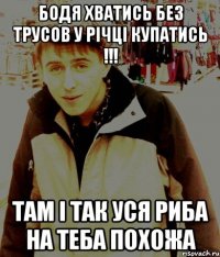 бодя хватись без трусов у річці купатись !!! Там і так уся риба на теба похожа