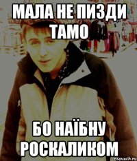МАЛА НЕ ПИЗДИ ТАМО БО НАЇБНУ РОСКАЛИКОМ