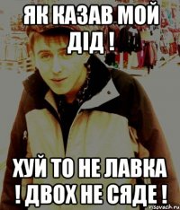 Як казав мой дід ! хуй то не лавка ! двох не сяде !