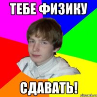 ТЕБЕ ФИЗИКУ СДАВАТЬ!