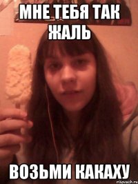 мне тебя так жаль возьми какаху