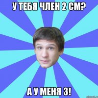 У тебя член 2 см? А у меня 3!