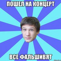 пошел на концерт все фальшивят