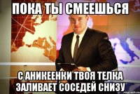 пока ты смеешься с аникеенки твоя телка заливает соседей снизу
