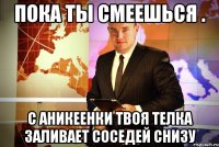 пока ты смеешься . с аникеенки твоя телка заливает соседей снизу