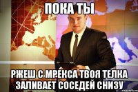 пока ты ржеш с мрекса твоя телка заливает соседей снизу