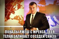  пока ты ржеш с мрекса твоя телка заливает соседей снизу