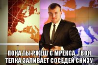  пока ты ржеш с мрекса, твоя телка заливает соседей снизу