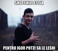 shutshile estia pentru igor potzi sa le leshi