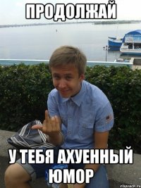 Продолжай у тебя ахуенный юмор