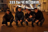 Эээ ты чё пёзднул 