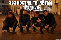 Эээ Костян, ты чё там пёзднул 