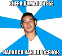 вчера думал о тебе напился как поросенок