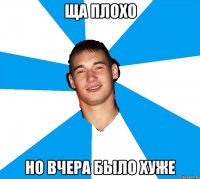 ща плохо но вчера было хуже
