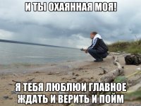 И ты охаянная моя! я тебя люблюи главное ждать и верить и пойм