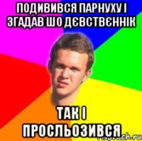 подивився парнуху і згадав шо дєвствєннік так і просльозився