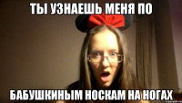 ТЫ УЗНАЕШЬ МЕНЯ ПО БАБУШКИНЫМ НОСКАМ НА НОГАХ