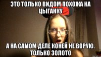 ЭТО ТОЛЬКО ВИДОМ ПОХОЖА НА ЦЫГАНКУ А НА САМОМ ДЕЛЕ КОНЕЙ НЕ ВОРУЮ. ТОЛЬКО ЗОЛОТО
