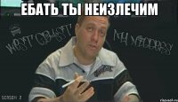ебать ты неизлечим 
