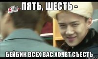 пять, шесть - бейбик всех вас хочет съесть