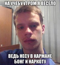 на учебу утром я весело ведь несу в кармане бонг и наркоту