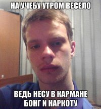 на учебу утром весело ведь несу в кармане бонг и наркоту