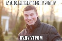 АЛЛО, МАМ, У МЕНЯ 19 ПАР БУДУ УТРОМ