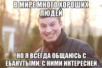 В мире много хороших людей но я всегда общаюсь с ебанутыми, с ними интересней