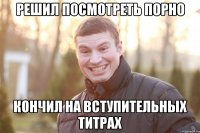 Решил посмотреть порно КОНЧИЛ НА ВСТУПИТЕЛЬНЫХ ТИТРАХ