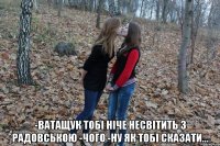  -ватащук тобі ніче несвітить з Радовською -чого -ну як тобі сказати...