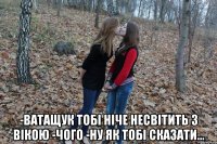  -ватащук тобі ніче несвітить з вікою -чого -ну як тобі сказати...