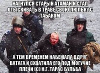 нагнулся старый атаман и стал отыскивать в траве свою люльку с табаком А тем временем набежала вдруг ватага и схватила его под могучие плечи (с) Н.Г. Тарас Бульба