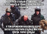 нагнулся старый атаман и стал отыскивать в траве свою люльку с табаком А тем временем набежала вдруг ватага и схватила его под могучие плечи. Тарас Бульба