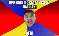 Приехал покататься на лыжах! Ага!