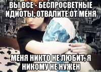 Вы все - беспросветные идиоты, отвалите от меня меня никто не любит, я никому не нужен