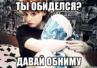 Ты обиделся? давай обниму