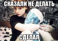 сказали не делать сделал