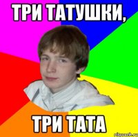 ТРИ ТАТУШКИ, ТРИ ТАТА