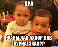 ара эс им лав ахпор лав курна! Эхав??