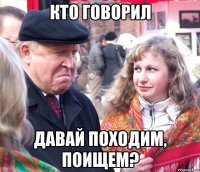 кто говорил давай походим, поищем?