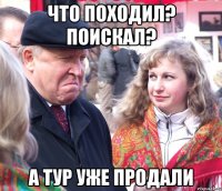 что походил? поискал? а тур уже продали