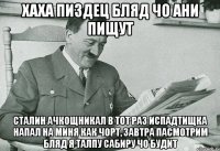 хаха пиздец бляд чо ани пищут сталин ачкощникал в тот раз испадтищка напал на миня как чорт, завтра пасмотрим бляд я талпу сабиру чо будит