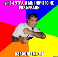 уже 4 утра, а мы ничего не розъебали взрослеем, епт