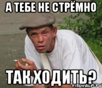 А тебе не стрёмно так ходить?