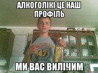 Алкоголікі це наш профіль Ми вас Вилічим
