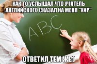 Как то услышал что учитель английского сказал на меня "хир" Ответил тем же:)