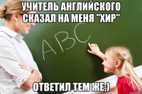 Учитель английского сказал на меня "хир" Ответил тем же;)